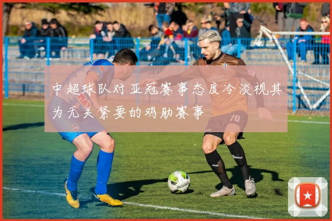 中超球队对亚冠赛事态度冷淡视其为无关紧要的鸡肋赛事