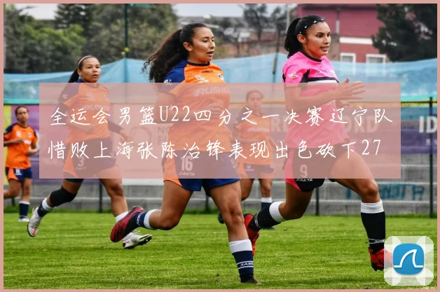 全运会男篮U22四分之一决赛辽宁队惜败上海张陈治锋表现出色砍下27分23篮板5盖帽