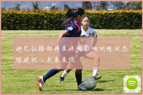 迪巴拉膝部再度疼痛影响训练状态球迷忧心未来表现