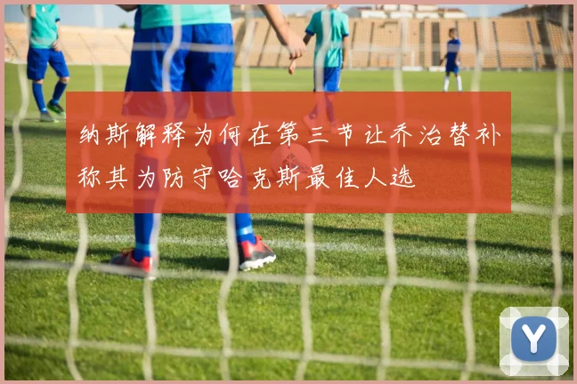 纳斯解释为何在第三节让乔治替补称其为防守哈克斯最佳人选