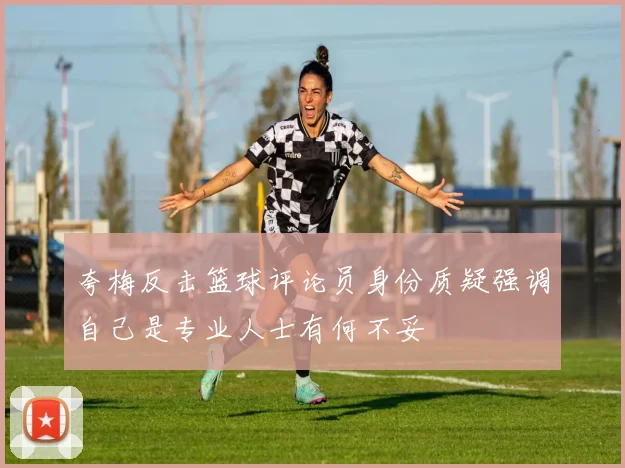 夸梅反击篮球评论员身份质疑强调自己是专业人士有何不妥