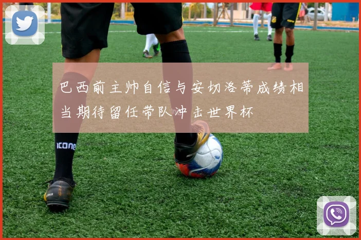 巴西前主帅自信与安切洛蒂成绩相当期待留任带队冲击世界杯