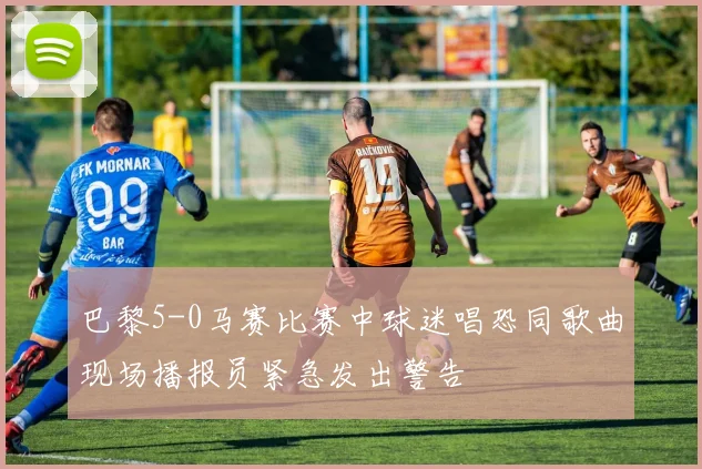 巴黎5-0马赛比赛中球迷唱恐同歌曲现场播报员紧急发出警告