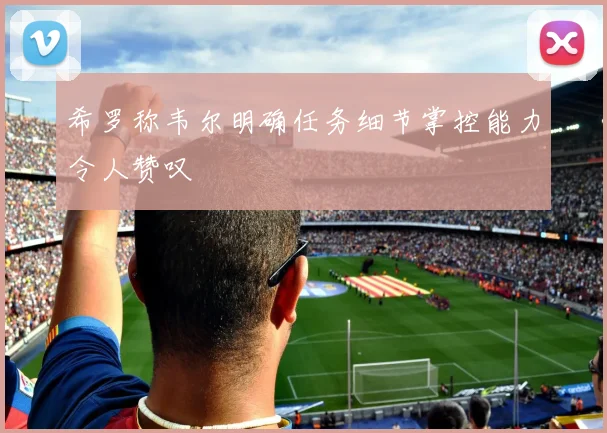 希罗称韦尔明确任务细节掌控能力令人赞叹