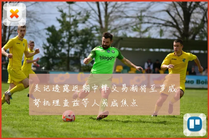 美记透露近期中锋交易潮将至罗威弩机理查兹等人或成焦点
