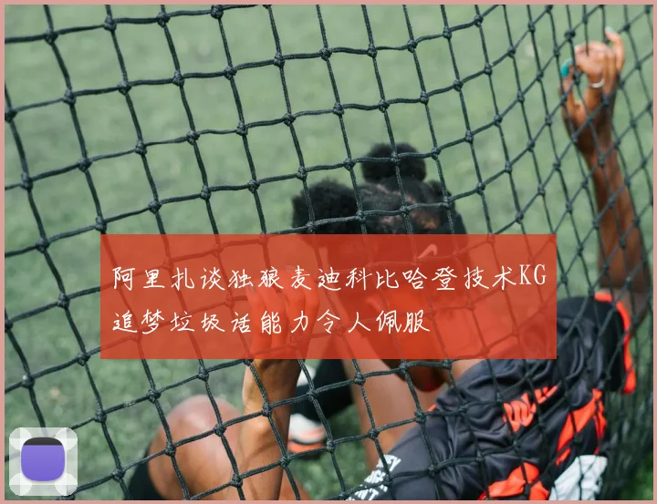 阿里扎谈独狼麦迪科比哈登技术KG追梦垃圾话能力令人佩服