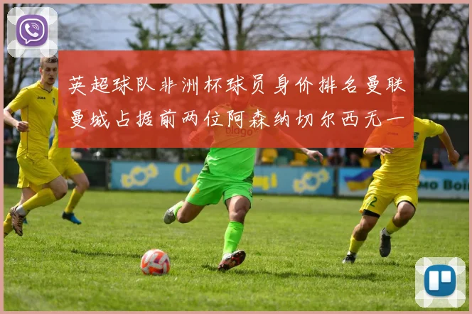英超球队非洲杯球员身价排名曼联曼城占据前两位阿森纳切尔西无一参赛