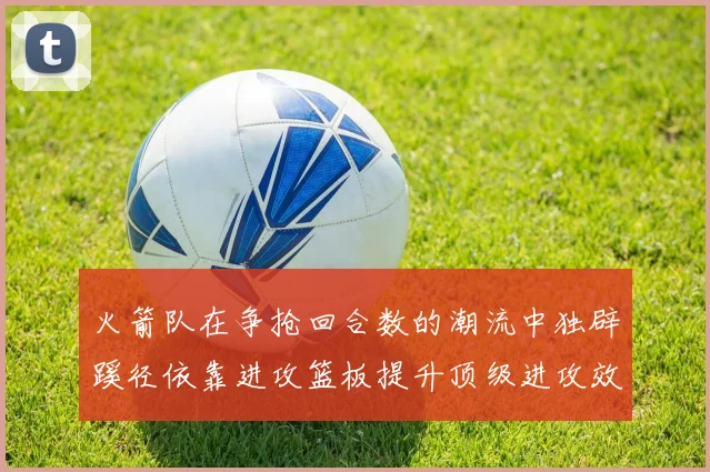 火箭队在争抢回合数的潮流中独辟蹊径依靠进攻篮板提升顶级进攻效率