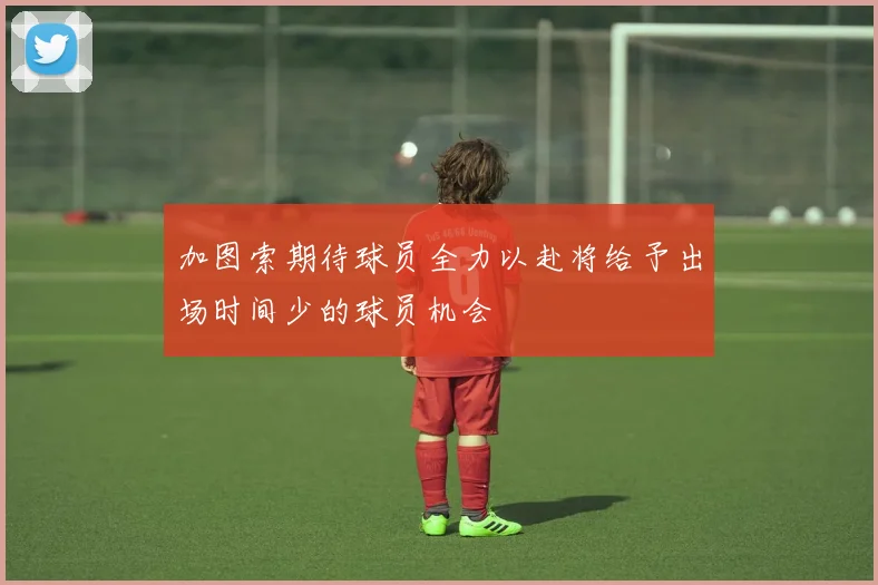 加图索期待球员全力以赴将给予出场时间少的球员机会