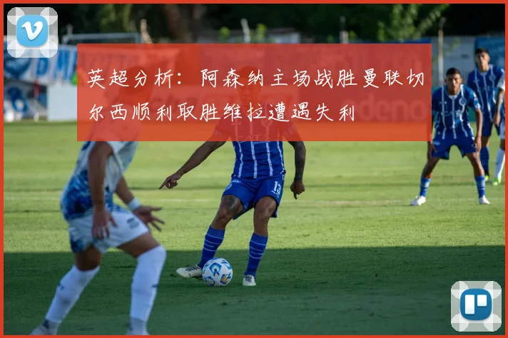 英超分析：阿森纳主场战胜曼联切尔西顺利取胜维拉遭遇失利