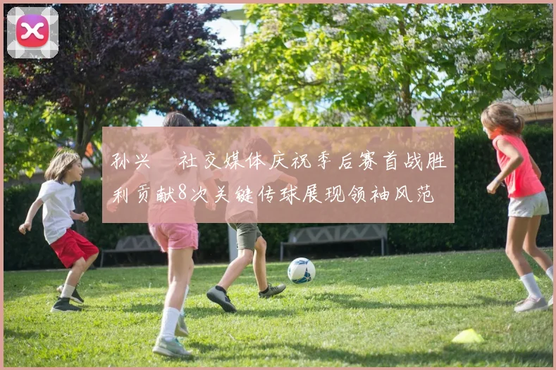 孙兴慜社交媒体庆祝季后赛首战胜利贡献8次关键传球展现领袖风范