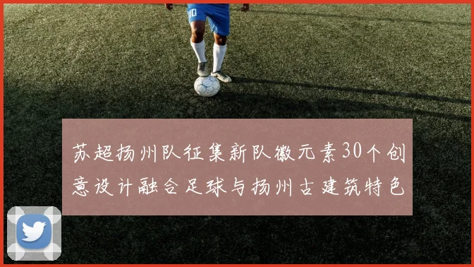 苏超扬州队征集新队徽元素30个创意设计融合足球与扬州古建筑特色