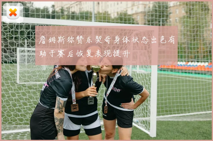 詹姆斯称赞东契奇身体状态出色有助于赛后恢复表现提升