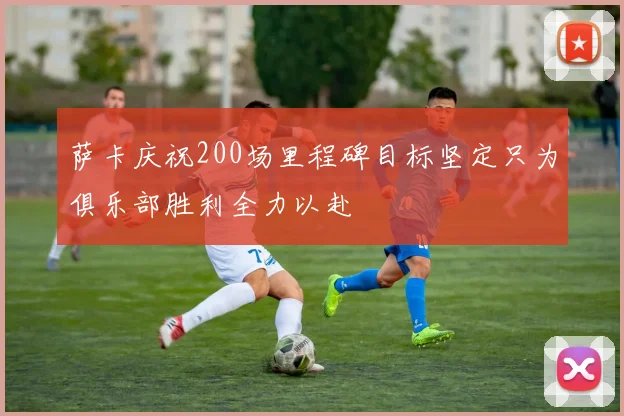 萨卡庆祝200场里程碑目标坚定只为俱乐部胜利全力以赴