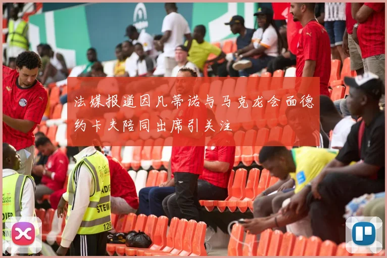 法媒报道因凡蒂诺与马克龙会面德约卡夫陪同出席引关注