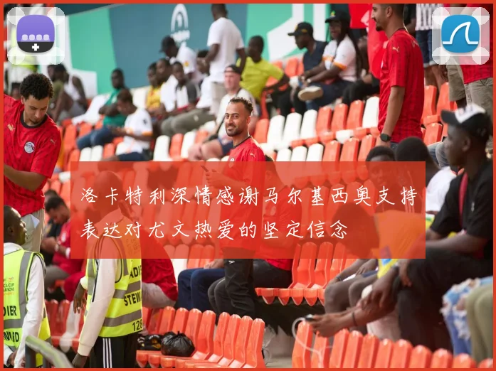 洛卡特利深情感谢马尔基西奥支持表达对尤文热爱的坚定信念