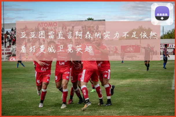 亚亚图雷直言阿森纳实力不足依然看好曼城卫冕英超