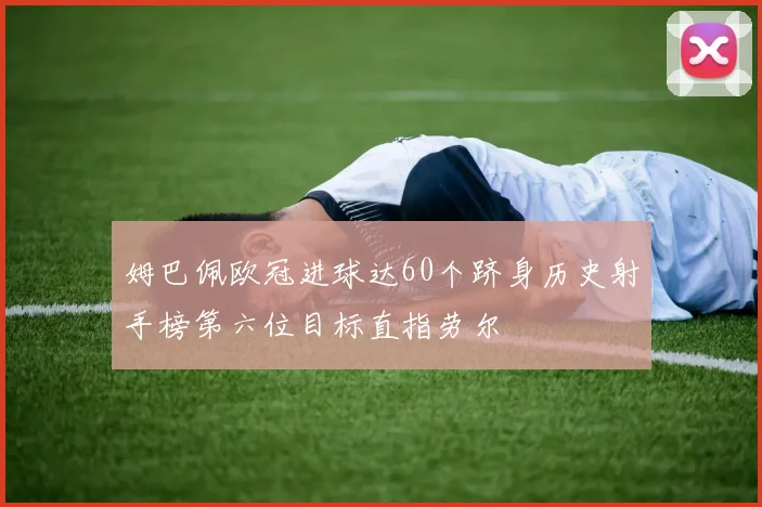 姆巴佩欧冠进球达60个跻身历史射手榜第六位目标直指劳尔