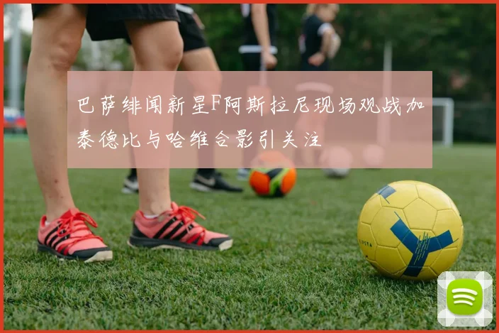 巴萨绯闻新星F阿斯拉尼现场观战加泰德比与哈维合影引关注