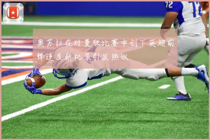 奥苏拉在对曼联比赛中创下英超前锋速度新纪录引发热议