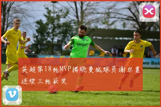 英超第18轮MVP揭晓曼城球员谢尔基连续三轮获奖