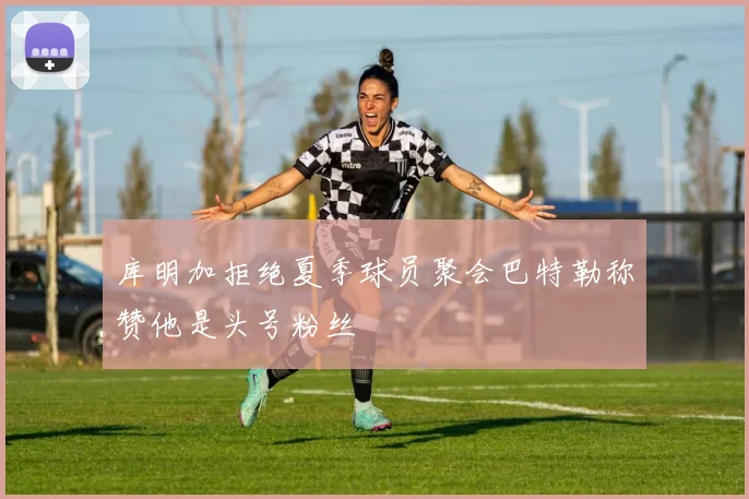库明加拒绝夏季球员聚会巴特勒称赞他是头号粉丝