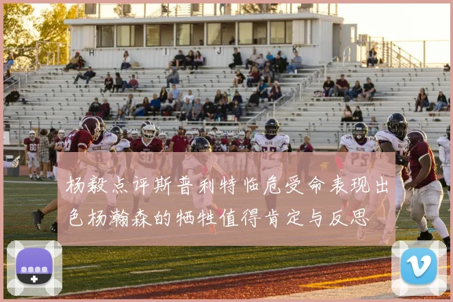 杨毅点评斯普利特临危受命表现出色杨瀚森的牺牲值得肯定与反思