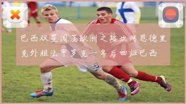 巴西双星闯荡欧洲之路坎坷恩德里克外租法甲罗克一年后回归巴西