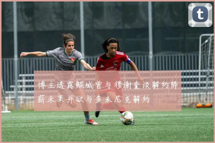 博主透露鲲城曾与穆谢奎谈解约降薪未果并欲与多米尼克解约