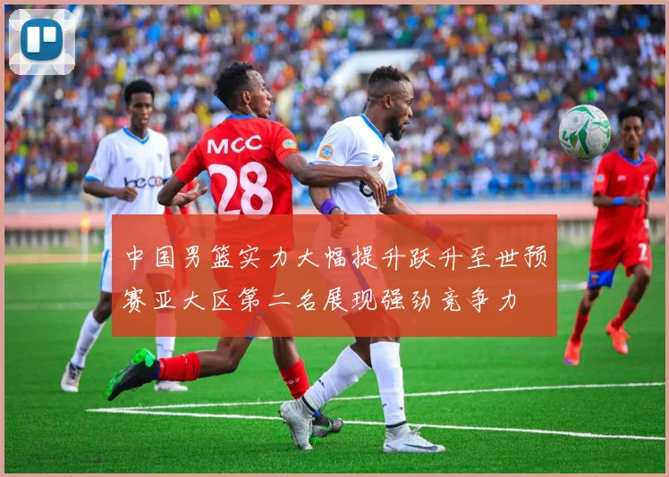 中国男篮实力大幅提升跃升至世预赛亚大区第二名展现强劲竞争力