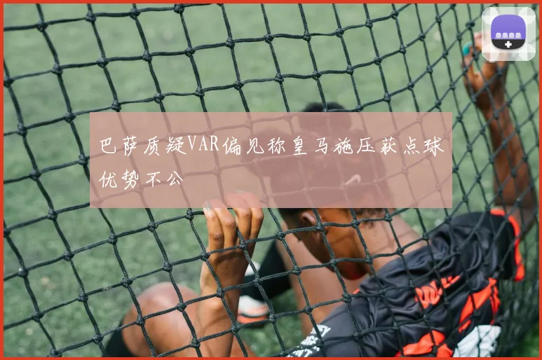 巴萨质疑VAR偏见称皇马施压获点球优势不公