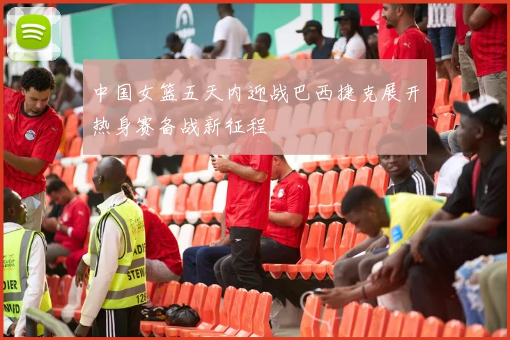 中国女篮五天内迎战巴西捷克展开热身赛备战新征程
