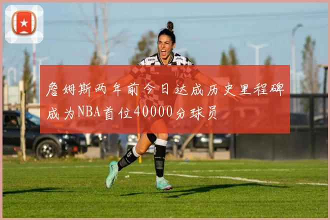 詹姆斯两年前今日达成历史里程碑成为NBA首位40000分球员