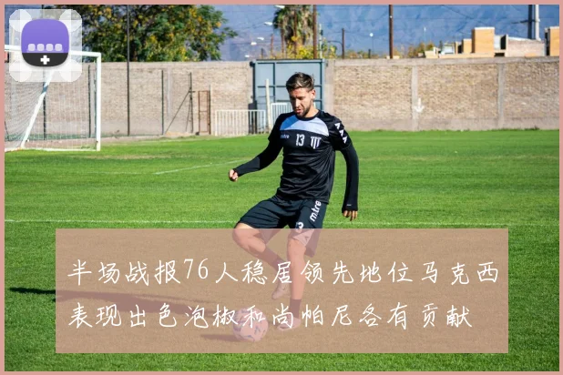 半场战报76人稳居领先地位马克西表现出色泡椒和尚帕尼各有贡献