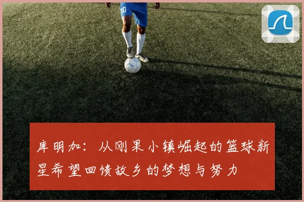 库明加：从刚果小镇崛起的篮球新星希望回馈故乡的梦想与努力