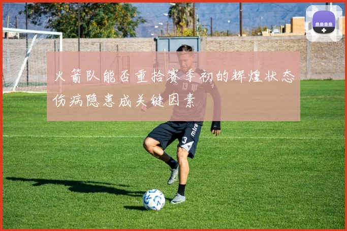 火箭队能否重拾赛季初的辉煌状态伤病隐患成关键因素