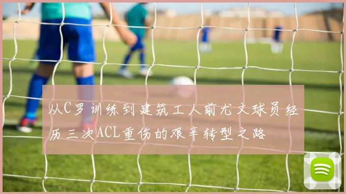 从C罗训练到建筑工人前尤文球员经历三次ACL重伤的艰辛转型之路